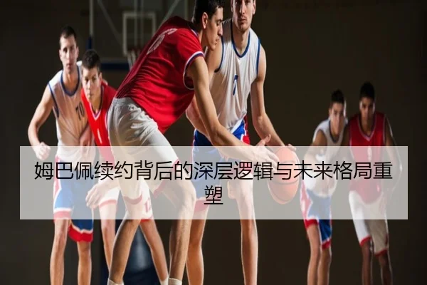 姆巴佩续约背后的深层逻辑与未来格局重塑