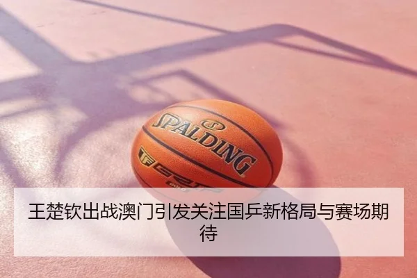 王楚钦出战澳门引发关注国乒新格局与赛场期待