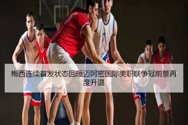 梅西连续首发状态回暖迈阿密国际美职联争冠前景再度升温
