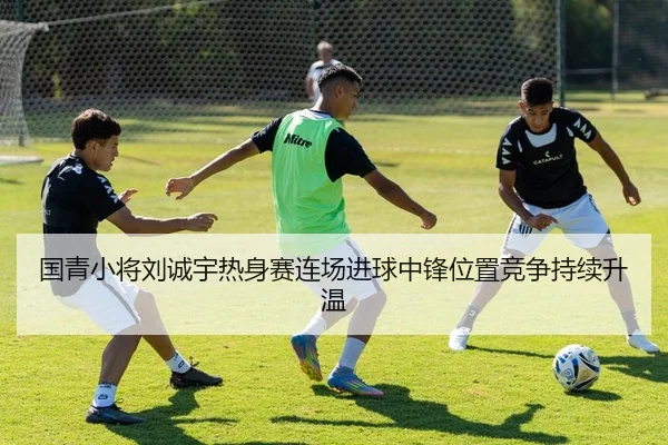 国青小将刘诚宇热身赛连场进球中锋位置竞争持续升温