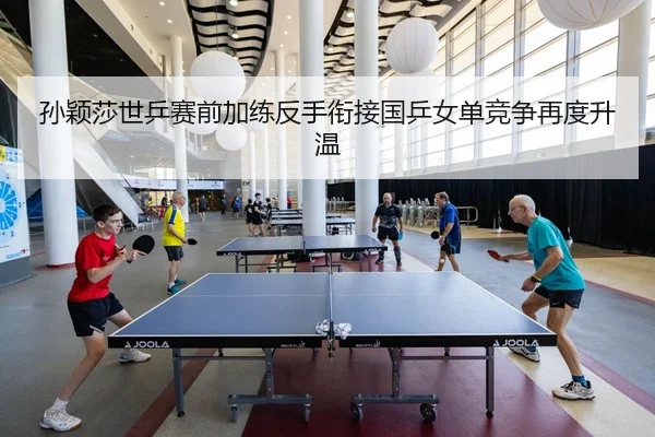 孙颖莎世乒赛前加练反手衔接国乒女单竞争再度升温