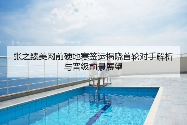张之臻美网前硬地赛签运揭晓首轮对手解析与晋级前景展望