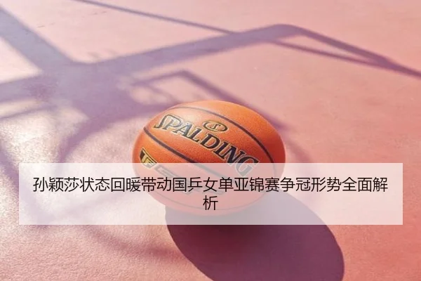 孙颖莎状态回暖带动国乒女单亚锦赛争冠形势全面解析