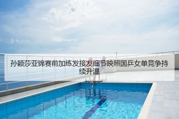孙颖莎亚锦赛前加练发接发细节映照国乒女单竞争持续升温