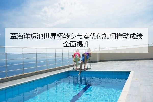 覃海洋短池世界杯转身节奏优化如何推动成绩全面提升
