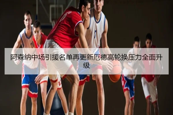 阿森纳中场引援名单再更新厄德高轮换压力全面升级
