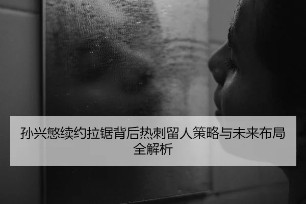 孙兴慜续约拉锯背后热刺留人策略与未来布局全解析