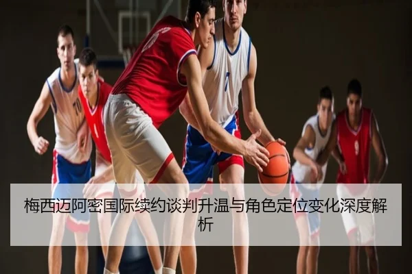 梅西迈阿密国际续约谈判升温与角色定位变化深度解析